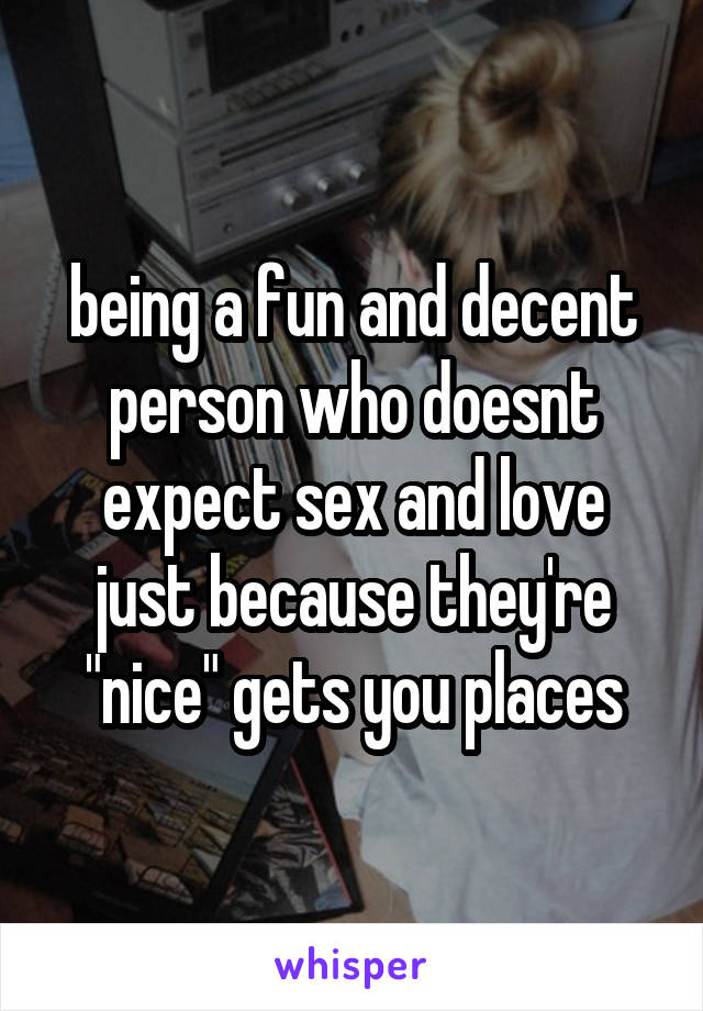 being a fun and decent person who doesnt expect sex and love just because they're "nice" gets you places