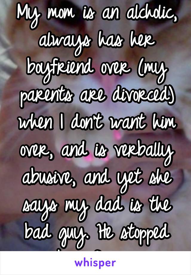 My mom is an alcholic, always has her boyfriend over (my parents are divorced) when I don't want him over, and is verbally abusive, and yet she says my dad is the bad guy. He stopped smoking for me.  