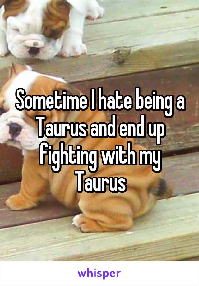 Sometime I hate being a Taurus and end up fighting with my Taurus