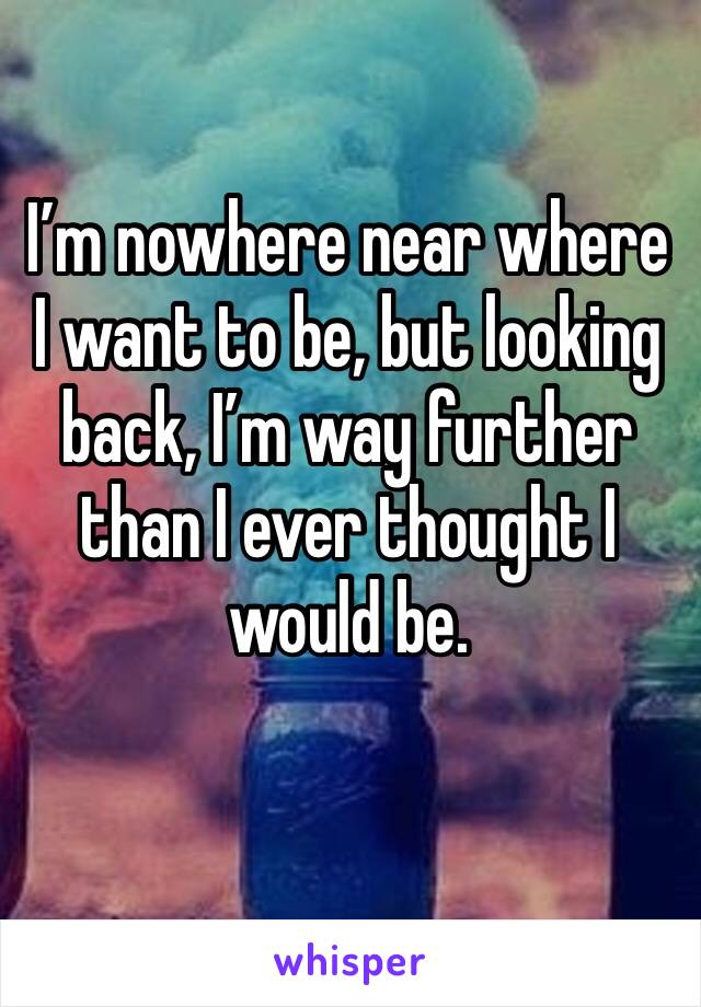 I’m nowhere near where I want to be, but looking back, I’m way further than I ever thought I would be. 