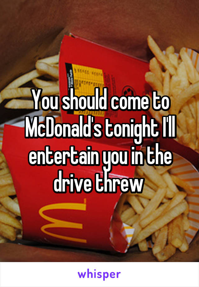 You should come to McDonald's tonight I'll entertain you in the drive threw 