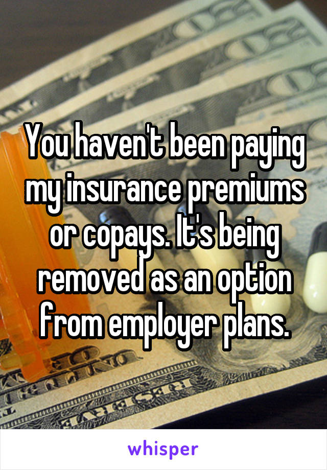 You haven't been paying my insurance premiums or copays. It's being removed as an option from employer plans.