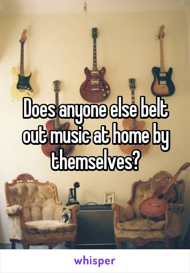 Does anyone else belt out music at home by themselves?