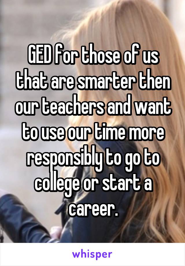 GED for those of us that are smarter then our teachers and want to use our time more responsibly to go to college or start a career.