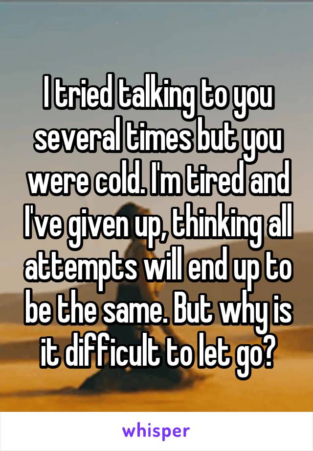 I tried talking to you several times but you were cold. I'm tired and I've given up, thinking all attempts will end up to be the same. But why is it difficult to let go?