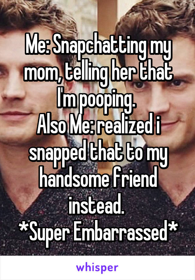 Me: Snapchatting my mom, telling her that I'm pooping. 
Also Me: realized i snapped that to my handsome friend instead. 
*Super Embarrassed*