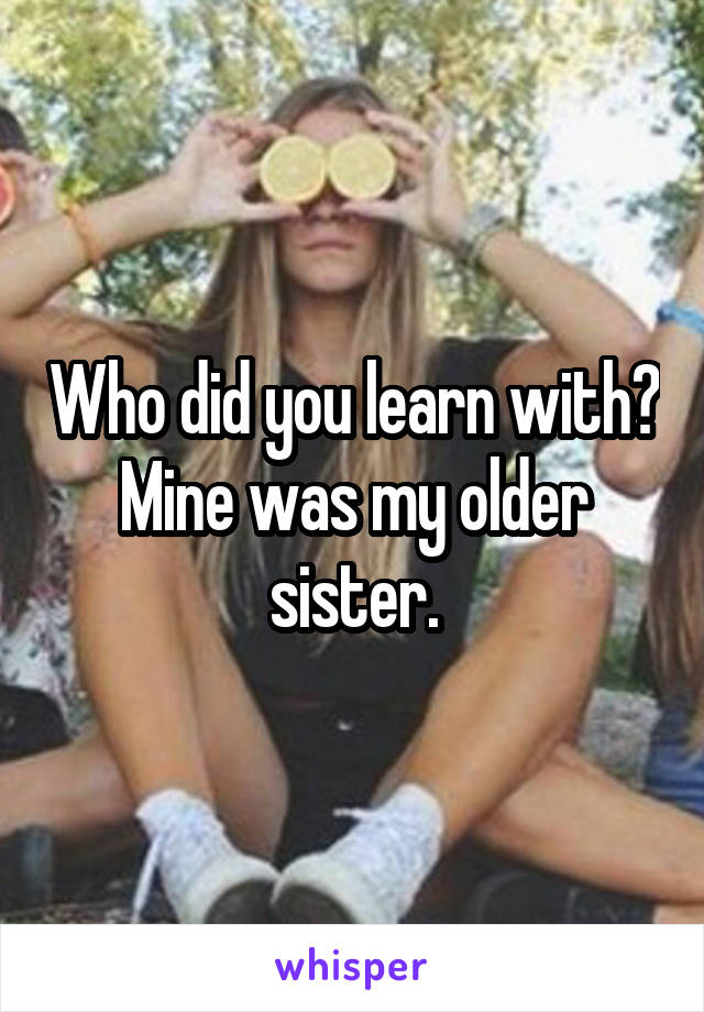 Who did you learn with?
Mine was my older sister.