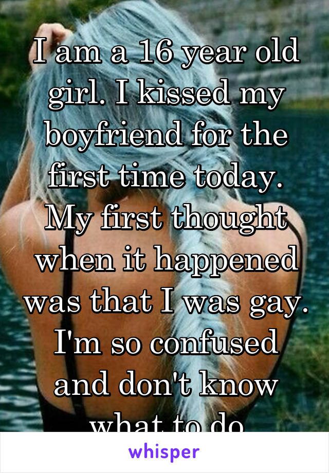 I am a 16 year old girl. I kissed my boyfriend for the first time today. My first thought when it happened was that I was gay. I'm so confused and don't know what to do