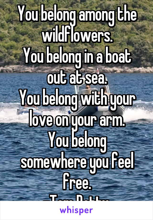 You belong among the wildflowers.
You belong in a boat out at sea.
You belong with your love on your arm.
You belong somewhere you feel free.
-Tom Petty 