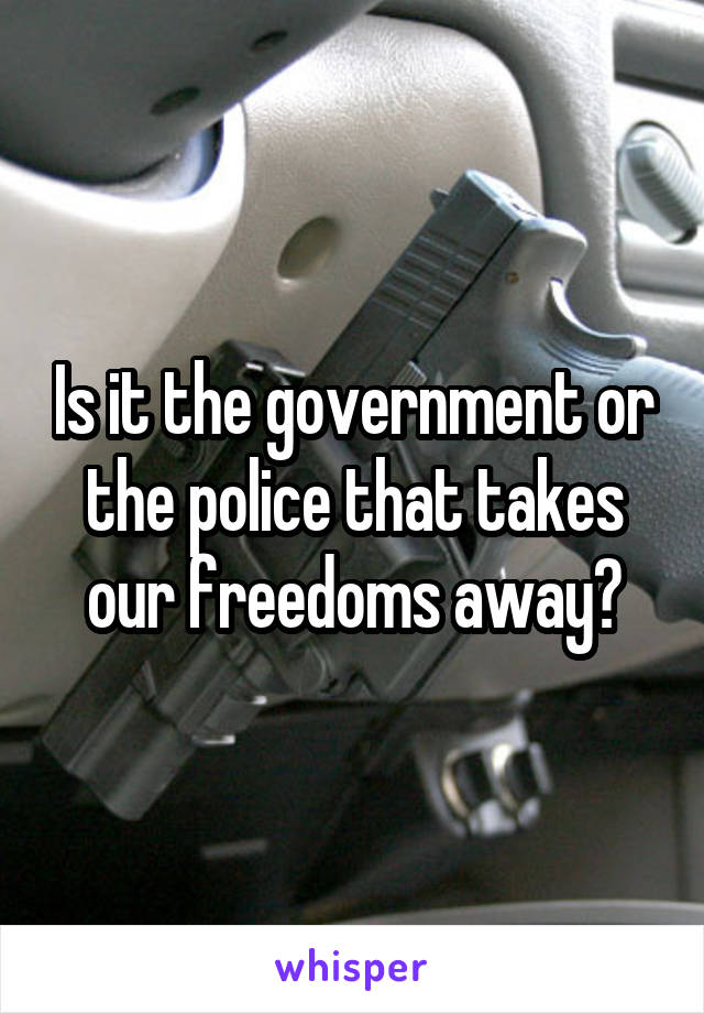 Is it the government or the police that takes our freedoms away?