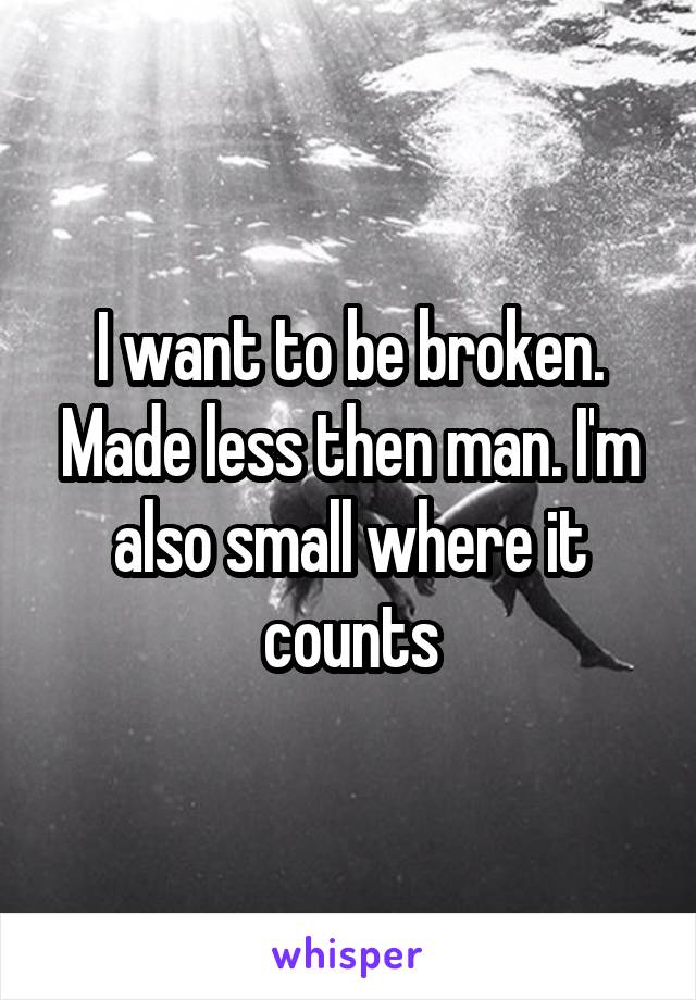 I want to be broken. Made less then man. I'm also small where it counts