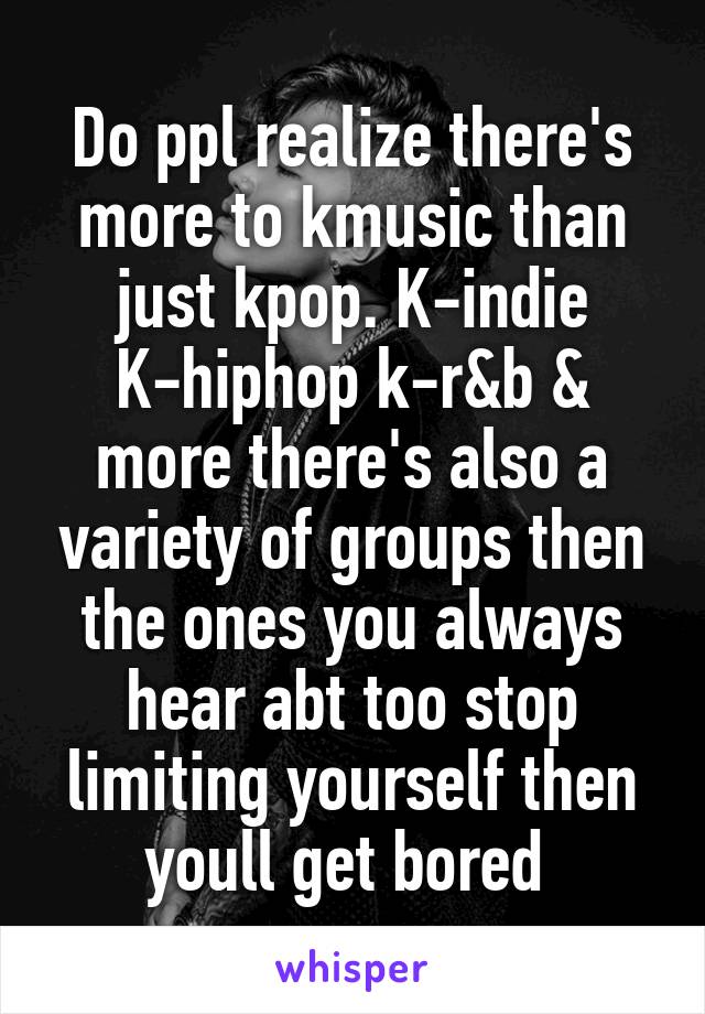 Do ppl realize there's more to kmusic than just kpop. K-indie K-hiphop k-r&b & more there's also a variety of groups then the ones you always hear abt too stop limiting yourself then youll get bored 