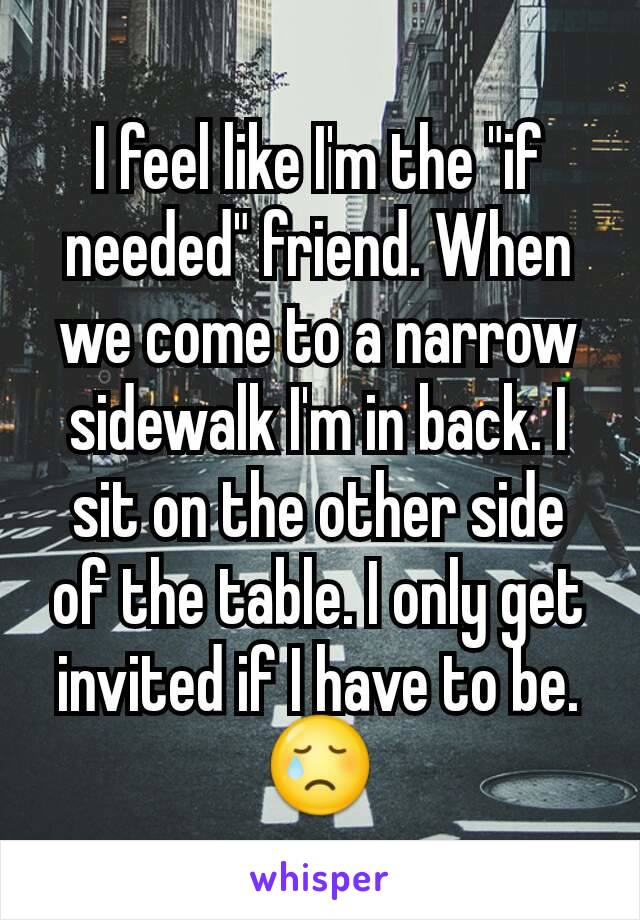 I feel like I'm the "if needed" friend. When we come to a narrow sidewalk I'm in back. I sit on the other side of the table. I only get invited if I have to be. 😢