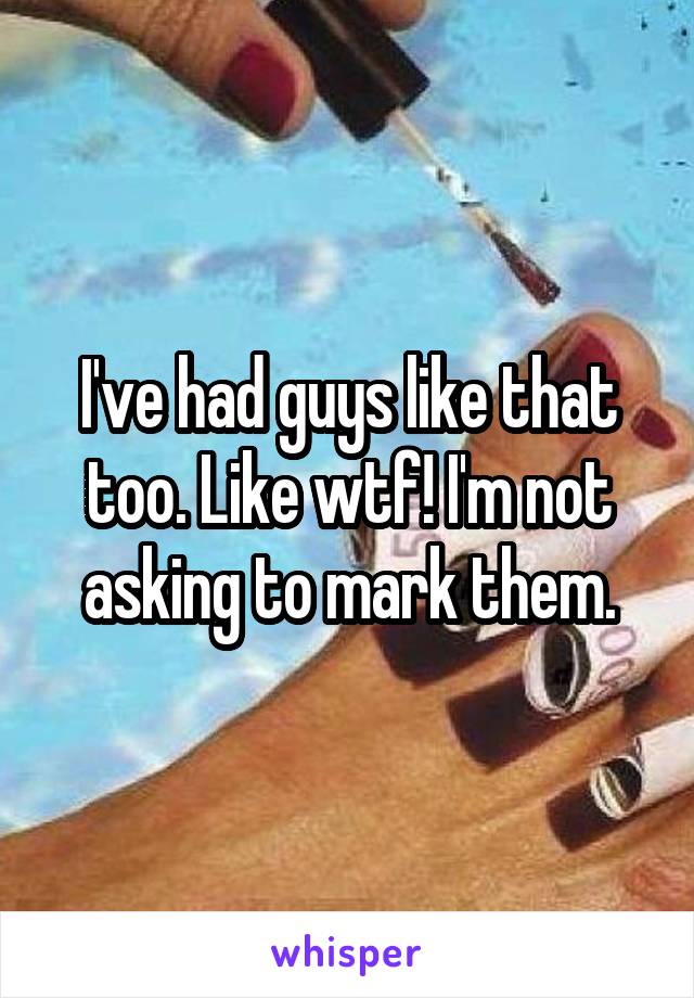 I've had guys like that too. Like wtf! I'm not asking to mark them.