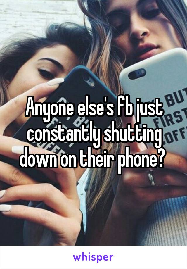 Anyone else's fb just constantly shutting down on their phone? 