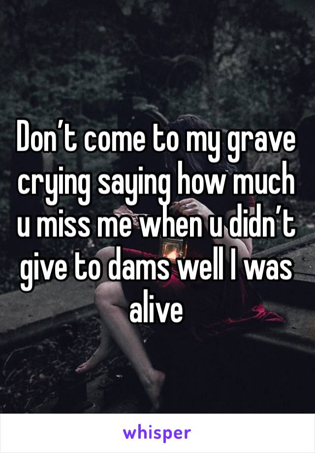 Don’t come to my grave crying saying how much u miss me when u didn’t give to dams well I was alive 