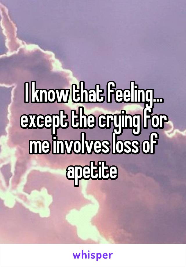 I know that feeling... except the crying for me involves loss of apetite 