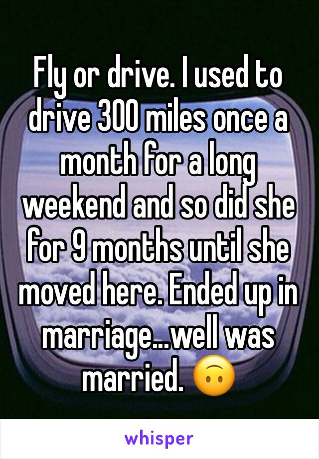 Fly or drive. I used to drive 300 miles once a month for a long weekend and so did she for 9 months until she moved here. Ended up in marriage...well was married. 🙃