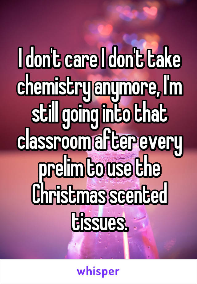 I don't care I don't take chemistry anymore, I'm still going into that classroom after every prelim to use the Christmas scented tissues.