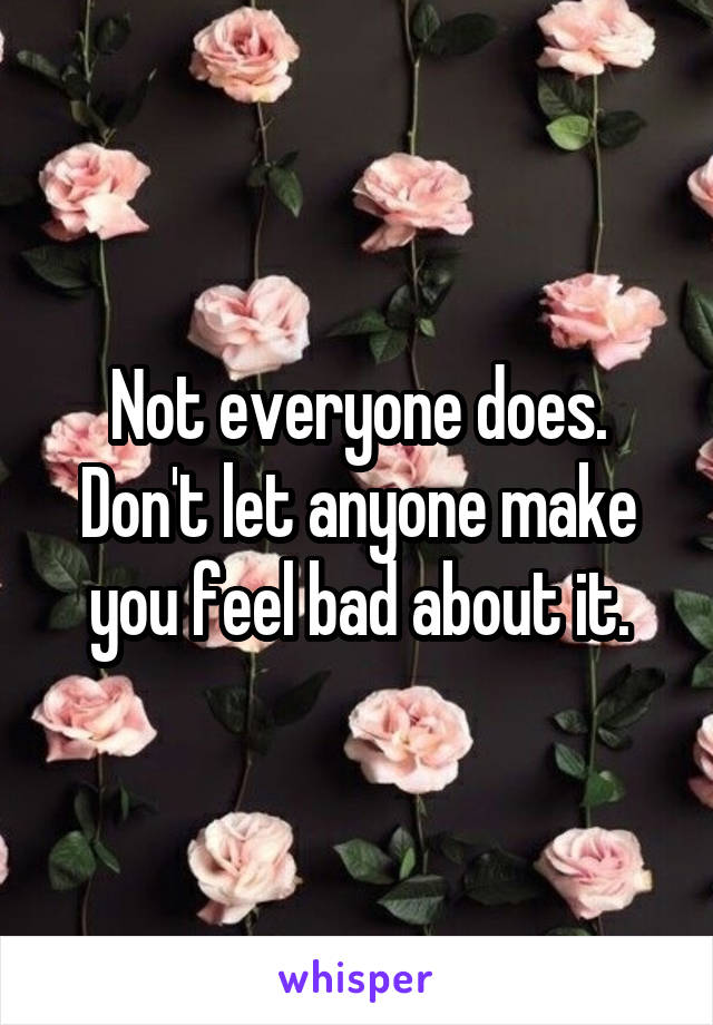 Not everyone does. Don't let anyone make you feel bad about it.