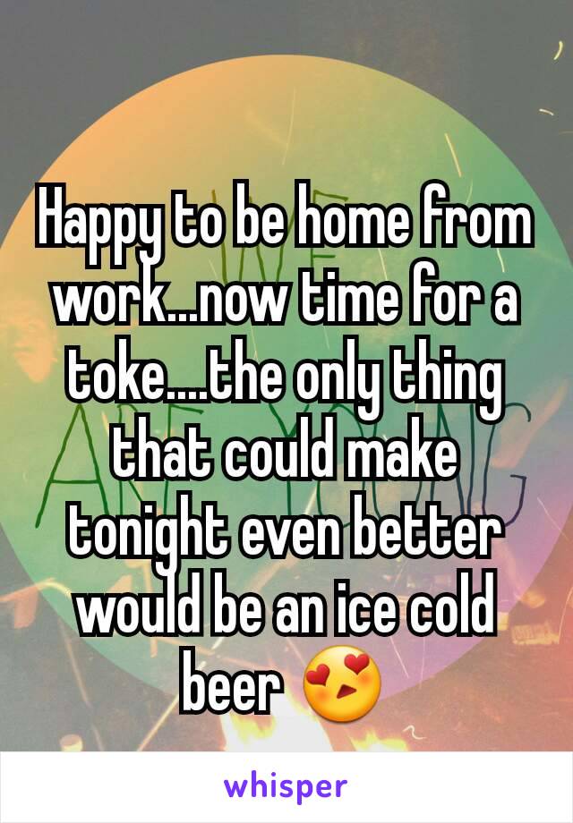 Happy to be home from work...now time for a toke....the only thing that could make tonight even better would be an ice cold beer 😍