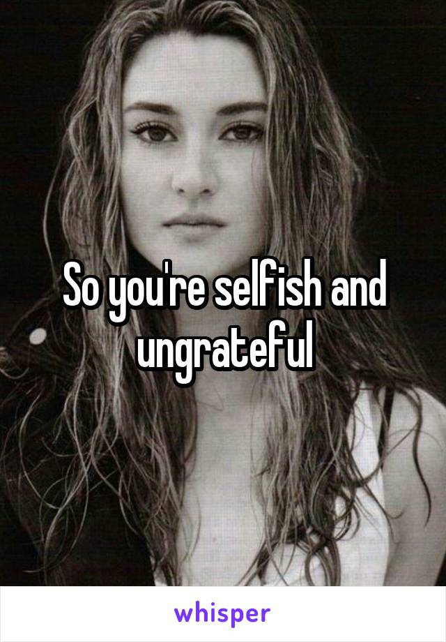 So you're selfish and ungrateful