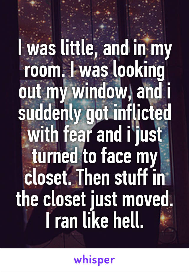 I was little, and in my room. I was looking out my window, and i suddenly got inflicted with fear and i just turned to face my closet. Then stuff in the closet just moved. I ran like hell.