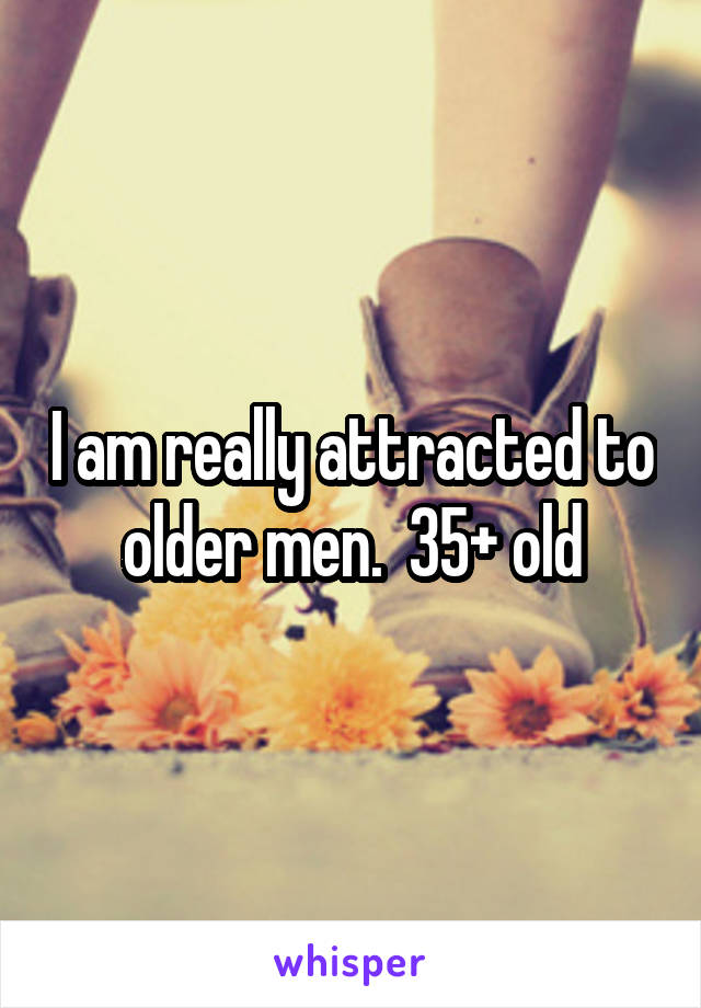 I am really attracted to older men.  35+ old