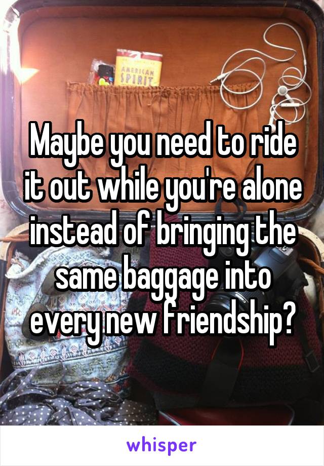 Maybe you need to ride it out while you're alone instead of bringing the same baggage into every new friendship?