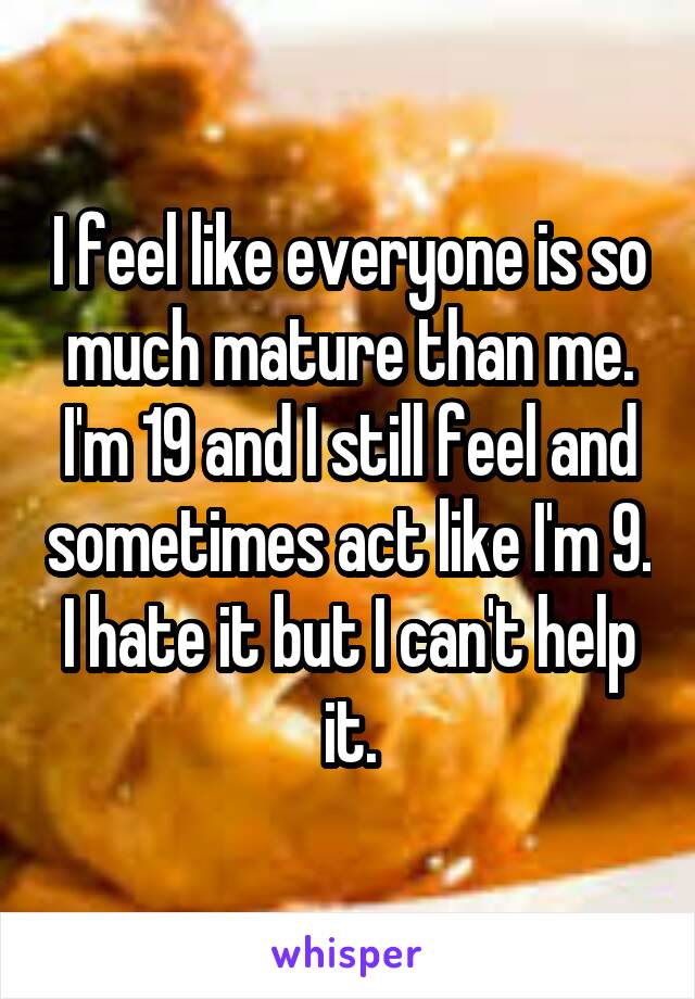 I feel like everyone is so much mature than me. I'm 19 and I still feel and sometimes act like I'm 9. I hate it but I can't help it.