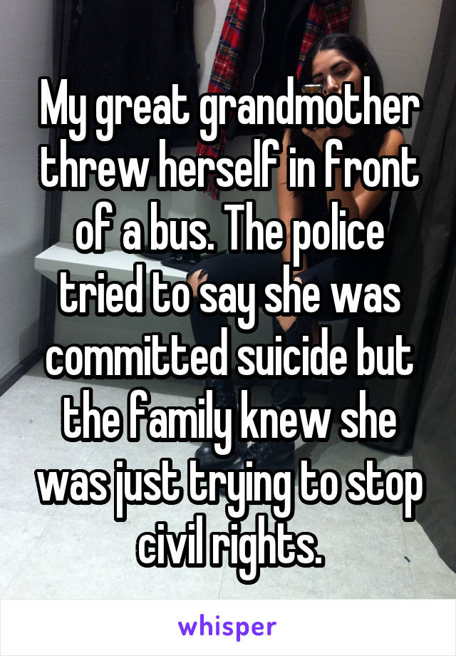 My great grandmother threw herself in front of a bus. The police tried to say she was committed suicide but the family knew she was just trying to stop civil rights.