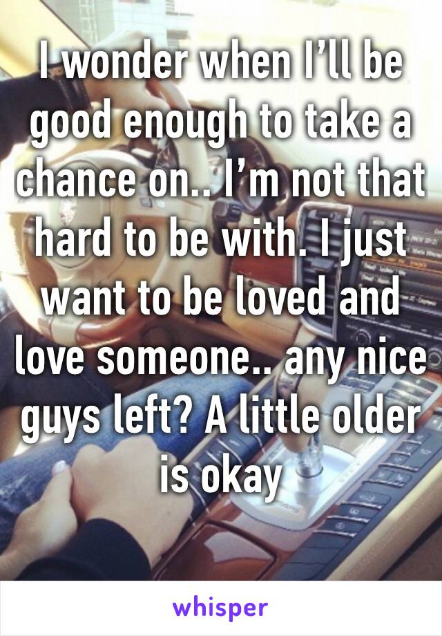 I wonder when I’ll be good enough to take a chance on.. I’m not that hard to be with. I just want to be loved and love someone.. any nice guys left? A little older is okay 