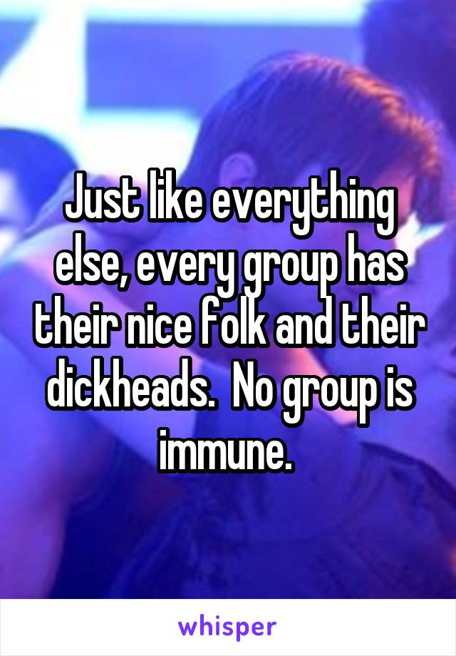 Just like everything else, every group has their nice folk and their dickheads.  No group is immune. 