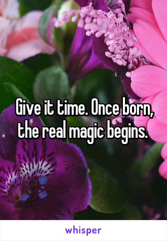 Give it time. Once born, the real magic begins. 
