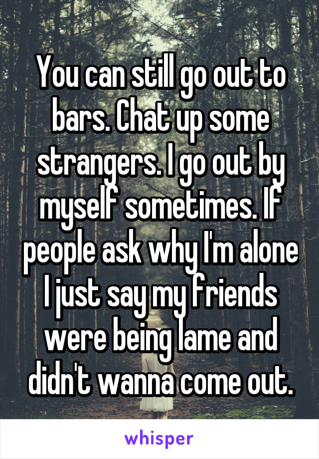 You can still go out to bars. Chat up some strangers. I go out by myself sometimes. If people ask why I'm alone I just say my friends were being lame and didn't wanna come out.