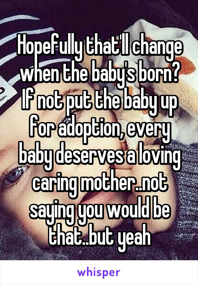 Hopefully that'll change when the baby's born? If not put the baby up for adoption, every baby deserves a loving caring mother..not saying you would be that..but yeah