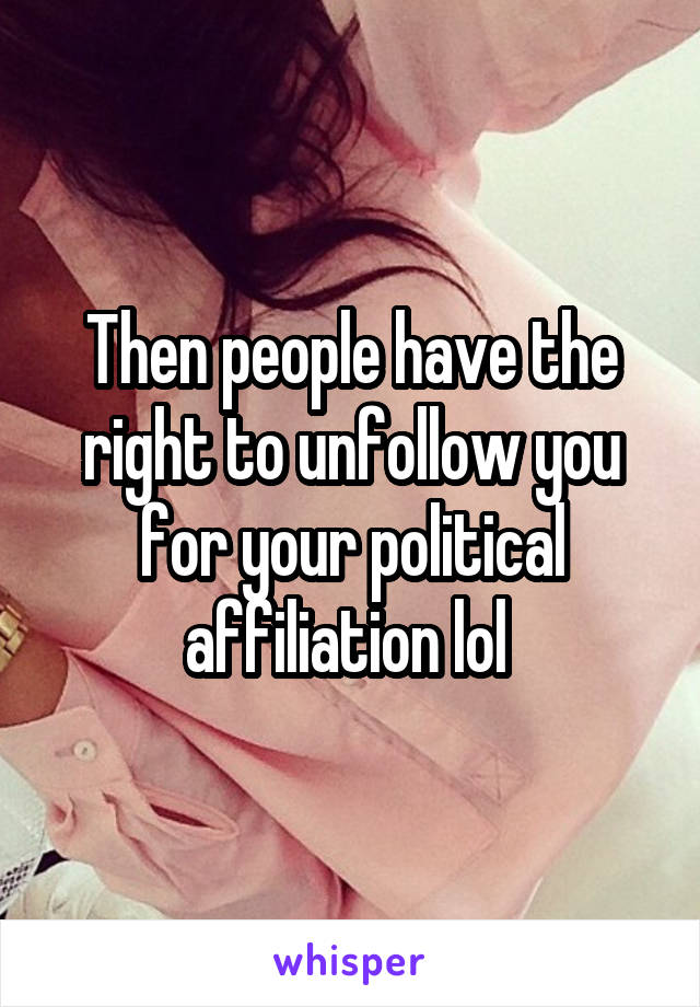 Then people have the right to unfollow you for your political affiliation lol 