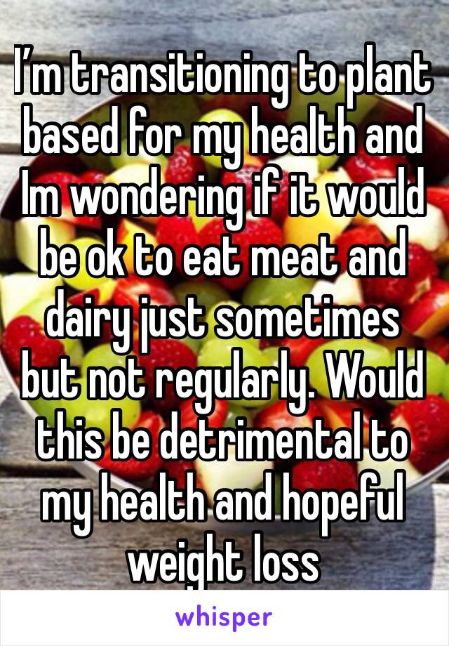 I’m transitioning to plant based for my health and Im wondering if it would be ok to eat meat and dairy just sometimes but not regularly. Would this be detrimental to my health and hopeful weight loss