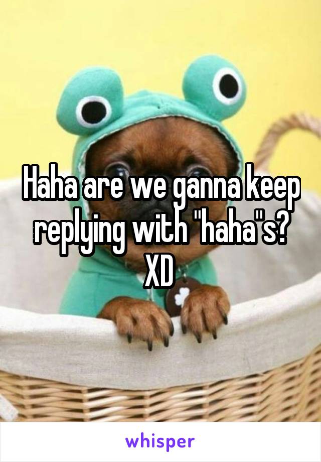 Haha are we ganna keep replying with "haha"s? XD 