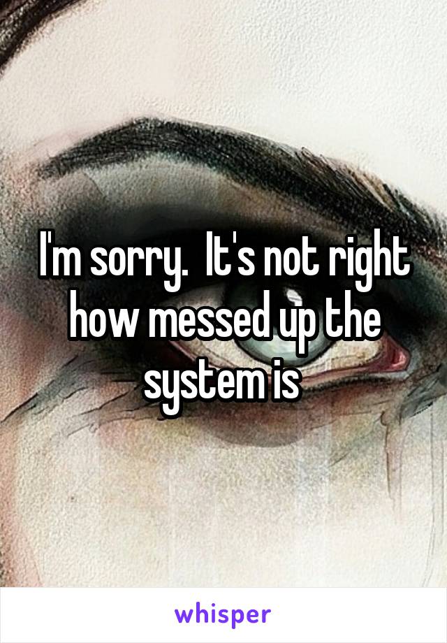 I'm sorry.  It's not right how messed up the system is 