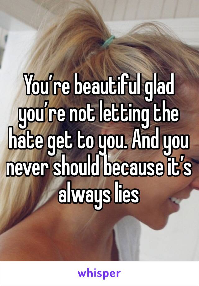 You’re beautiful glad you’re not letting the hate get to you. And you never should because it’s always lies 