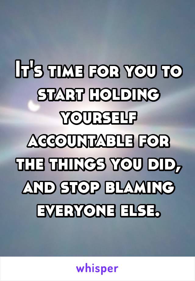 It's time for you to start holding yourself accountable for the things you did, and stop blaming everyone else.