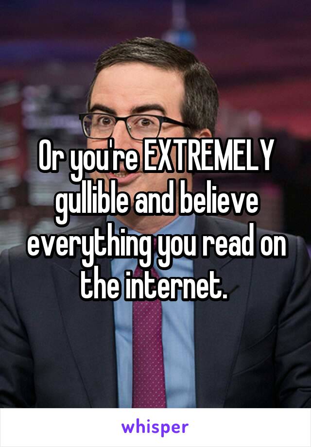 Or you're EXTREMELY gullible and believe everything you read on the internet. 