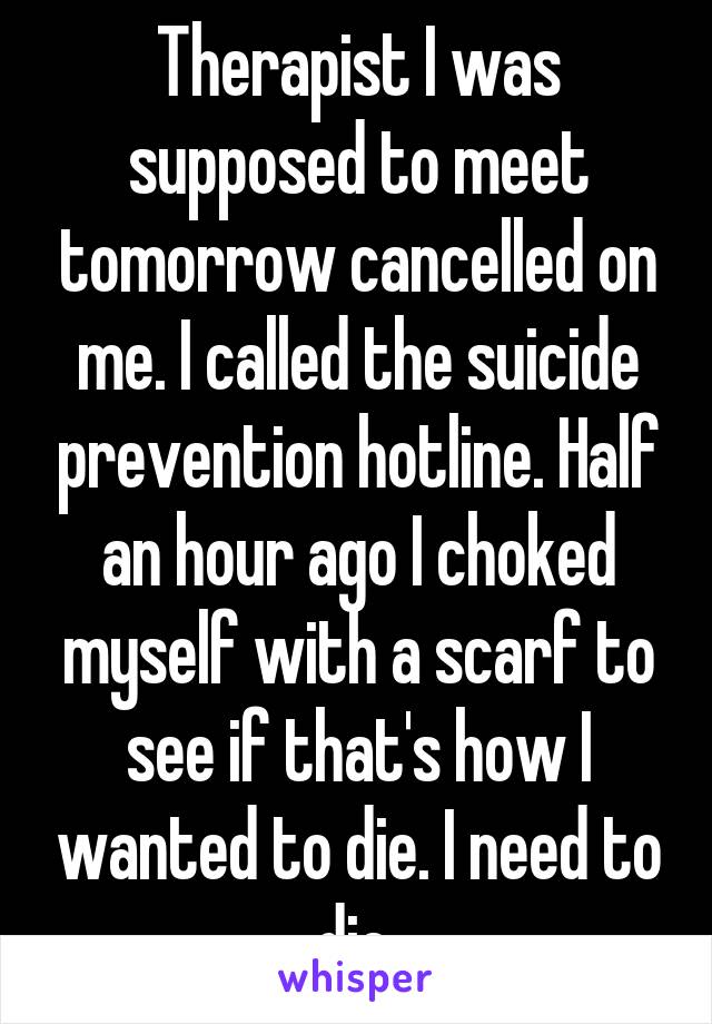 Therapist I was supposed to meet tomorrow cancelled on me. I called the suicide prevention hotline. Half an hour ago I choked myself with a scarf to see if that's how I wanted to die. I need to die.