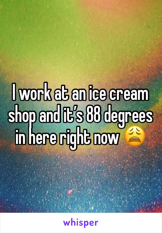 I work at an ice cream shop and it’s 88 degrees in here right now 😩