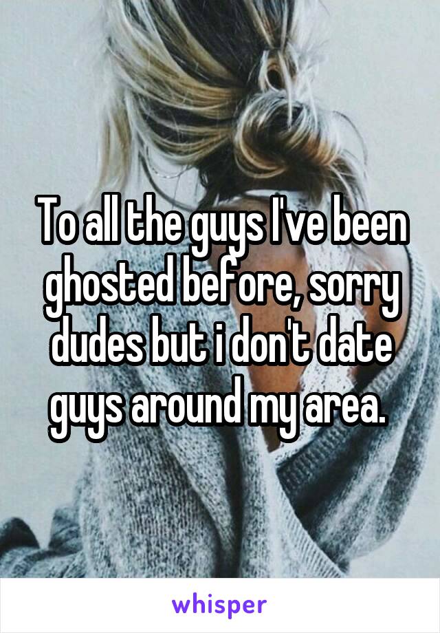 To all the guys I've been ghosted before, sorry dudes but i don't date guys around my area. 