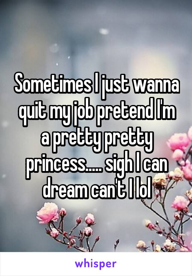 Sometimes I just wanna quit my job pretend I'm a pretty pretty princess..... sigh I can dream can't I lol