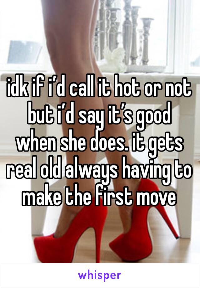 idk if i’d call it hot or not but i’d say it’s good when she does. it gets real old always having to make the first move