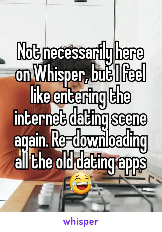 Not necessarily here on Whisper, but I feel like entering the internet dating scene again. Re-downloading all the old dating apps😂