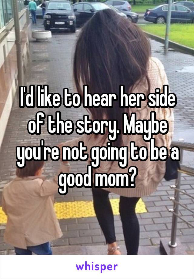I'd like to hear her side of the story. Maybe you're not going to be a good mom?
